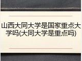 山西大同大学是国家重点大学吗(大同大学是重点吗)