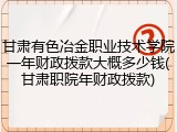 甘肃有色冶金职业技术学院一年财政拨款大概多少钱(甘肃职院年财政拨款)
