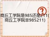 商丘工学院是985还是211(商丘工学院非985211)