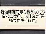新疆师范高等专科学校可以自考去读吗，为什么(新疆师专自考可行吗)