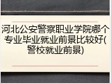 河北公安警察职业学院哪个专业毕业就业前景比较好(警校就业前景)