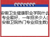 安徽卫生健康职业学院什么专业最好，一年招多少人(安徽卫院热门专业招生数)