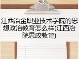 江西冶金职业技术学院的思想政治教育怎么样(江西冶院思政教育)