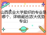 山西农业大学最好的专业是哪个，详细阐述(农大优势专业)