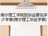 南宁理工学院到毕业要花多少学费(南宁理工毕业学费)