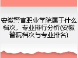 安徽警官职业学院属于什么档次，专业排行分析(安徽警院档次与专业排名)