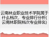 云南林业职业技术学院属于什么档次，专业排行分析(云南林职院档次专业排名)