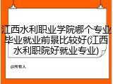江西水利职业学院哪个专业毕业就业前景比较好(江西水利职院好就业专业)