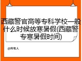 西藏警官高等专科学校一般什么时候放寒暑假(西藏警专寒暑假时间)