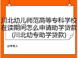 川北幼儿师范高等专科学校在读期间怎么申请助学贷款(川北幼专助学贷款)