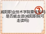 咸阳职业技术学院要住校吗，是否能走读(咸阳职院可走读吗)