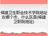 福建卫生职业技术学院地址在哪个市，什么区县(福建卫职院地址)