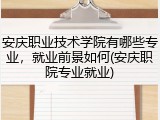 安庆职业技术学院有哪些专业，就业前景如何(安庆职院专业就业)
