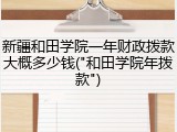 新疆和田学院一年财政拨款大概多少钱("和田学院年拨款")