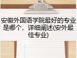 安徽外国语学院最好的专业是哪个，详细阐述(安外最佳专业)