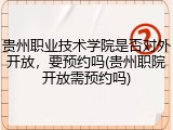 贵州职业技术学院是否对外开放，要预约吗(贵州职院开放需预约吗)