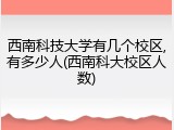 西南科技大学有几个校区,有多少人(西南科大校区人数)