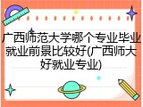 广西师范大学哪个专业毕业就业前景比较好(广西师大好就业专业)