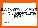 黑龙江交通职业技术学院要多少分才能进(黑龙江交院录取线)