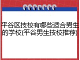 平谷区技校有哪些适合男生的学校(平谷男生技校推荐)