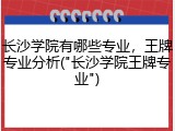 长沙学院有哪些专业，王牌专业分析("长沙学院王牌专业")