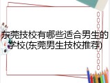 东莞技校有哪些适合男生的学校(东莞男生技校推荐)