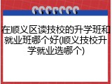 在顺义区读技校的升学班和就业班哪个好(顺义技校升学就业选哪个)