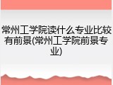 常州工学院读什么专业比较有前景(常州工学院前景专业)