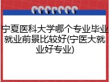 宁夏医科大学哪个专业毕业就业前景比较好(宁医大就业好专业)