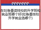 在吐鲁番读技校的升学班和就业班哪个好(吐鲁番技校升学就业选哪个)