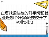 在塔城读技校的升学班和就业班哪个好(塔城技校升学就业对比)