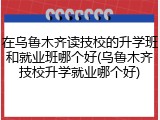 在乌鲁木齐读技校的升学班和就业班哪个好(乌鲁木齐技校升学就业哪个好)