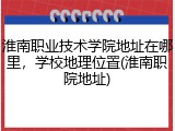 淮南职业技术学院地址在哪里，学校地理位置(淮南职院地址)