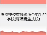 鹰潭技校有哪些适合男生的学校(鹰潭男生技校)