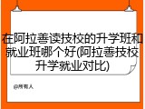 在阿拉善读技校的升学班和就业班哪个好(阿拉善技校升学就业对比)