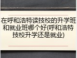 在呼和浩特读技校的升学班和就业班哪个好(呼和浩特技校升学还是就业)