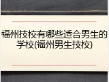福州技校有哪些适合男生的学校(福州男生技校)