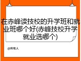 在赤峰读技校的升学班和就业班哪个好(赤峰技校升学就业选哪个)