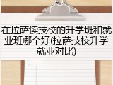在拉萨读技校的升学班和就业班哪个好(拉萨技校升学就业对比)