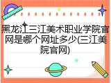 黑龙江三江美术职业学院官网是哪个网址多少(三江美院官网)