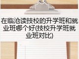 在临沧读技校的升学班和就业班哪个好(技校升学班就业班对比)