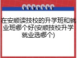 在安顺读技校的升学班和就业班哪个好(安顺技校升学就业选哪个)