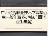 广西经贸职业技术学院毕业生一般年薪多少钱(广西毕业生年薪)