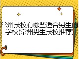 常州技校有哪些适合男生的学校(常州男生技校推荐)