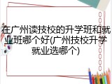 在广州读技校的升学班和就业班哪个好(广州技校升学就业选哪个)