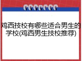 鸡西技校有哪些适合男生的学校(鸡西男生技校推荐)