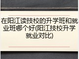 在阳江读技校的升学班和就业班哪个好(阳江技校升学就业对比)