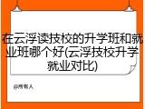 在云浮读技校的升学班和就业班哪个好(云浮技校升学就业对比)