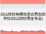 白山技校有哪些适合男生的学校(白山技校男生专业)
