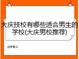 大庆技校有哪些适合男生的学校(大庆男校推荐)